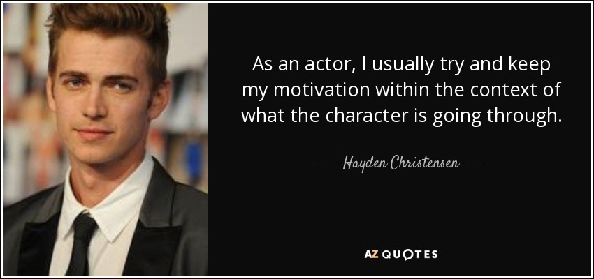 As an actor, I usually try and keep my motivation within the context of what the character is going through. - Hayden Christensen