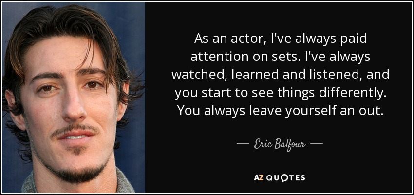 As an actor, I've always paid attention on sets. I've always watched, learned and listened, and you start to see things differently. You always leave yourself an out. - Eric Balfour
