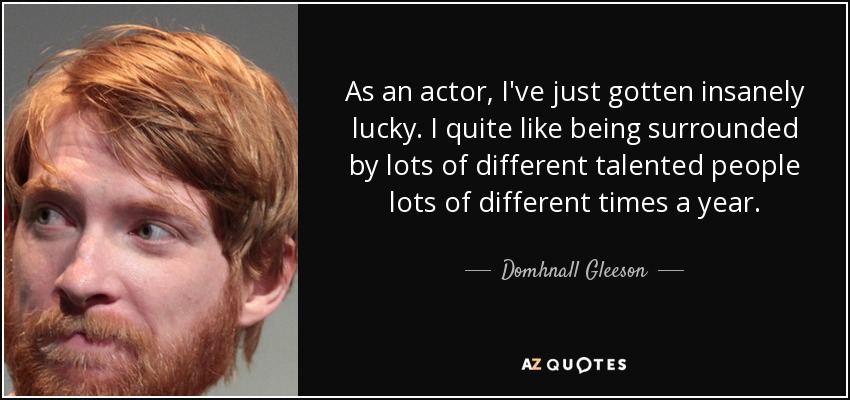 As an actor, I've just gotten insanely lucky. I quite like being surrounded by lots of different talented people lots of different times a year. - Domhnall Gleeson