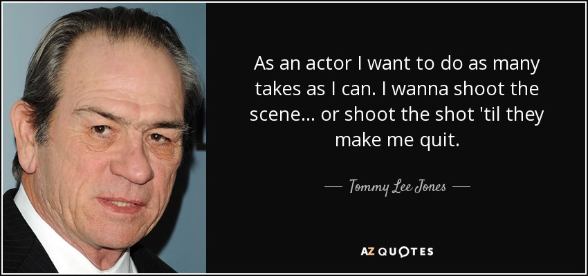 As an actor I want to do as many takes as I can. I wanna shoot the scene... or shoot the shot 'til they make me quit. - Tommy Lee Jones