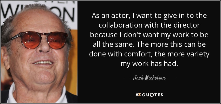 As an actor, I want to give in to the collaboration with the director because I don't want my work to be all the same. The more this can be done with comfort, the more variety my work has had. - Jack Nicholson
