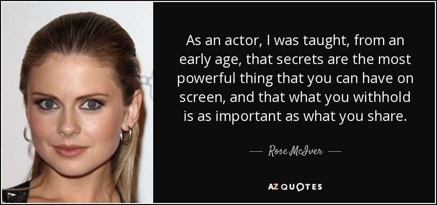 As an actor, I was taught, from an early age, that secrets are the most powerful thing that you can have on screen, and that what you withhold is as important as what you share. - Rose McIver