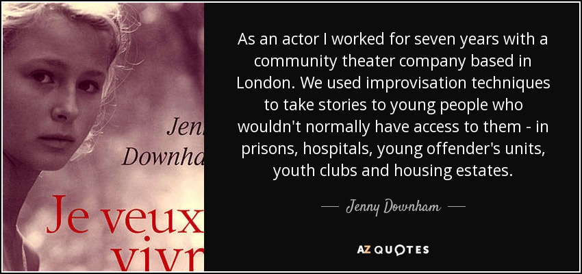 As an actor I worked for seven years with a community theater company based in London. We used improvisation techniques to take stories to young people who wouldn't normally have access to them - in prisons, hospitals, young offender's units, youth clubs and housing estates. - Jenny Downham
