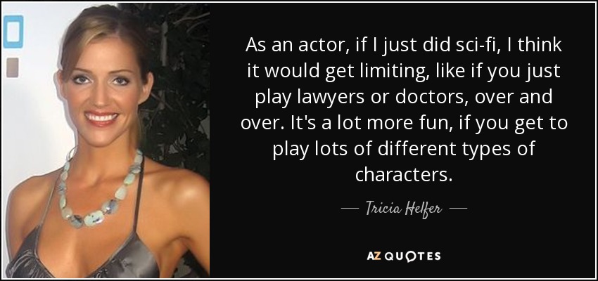 As an actor, if I just did sci-fi, I think it would get limiting, like if you just play lawyers or doctors, over and over. It's a lot more fun, if you get to play lots of different types of characters. - Tricia Helfer