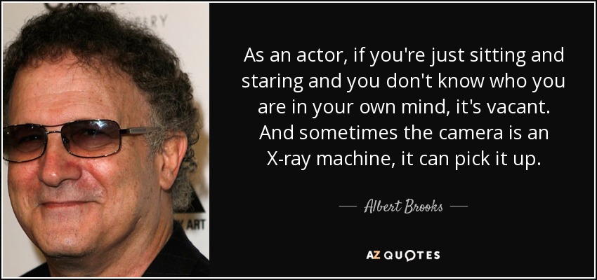 As an actor, if you're just sitting and staring and you don't know who you are in your own mind, it's vacant. And sometimes the camera is an X-ray machine, it can pick it up. - Albert Brooks