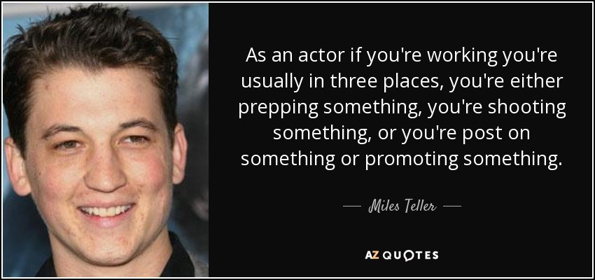 As an actor if you're working you're usually in three places, you're either prepping something, you're shooting something, or you're post on something or promoting something. - Miles Teller