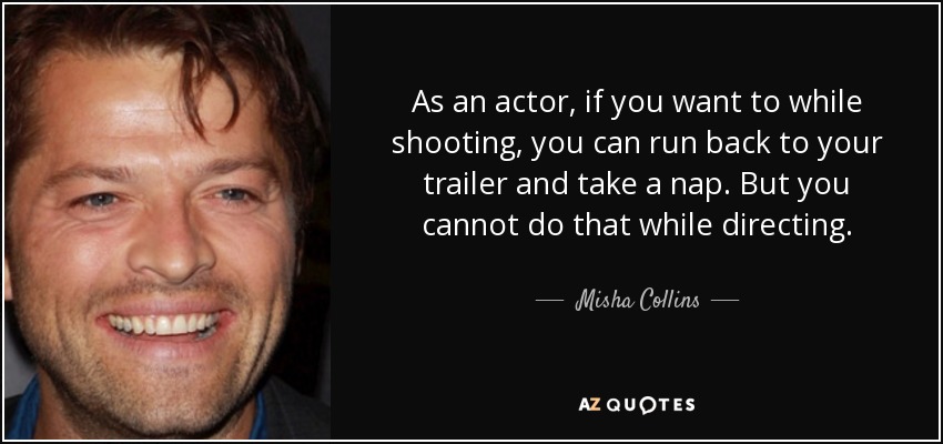 As an actor, if you want to while shooting, you can run back to your trailer and take a nap. But you cannot do that while directing. - Misha Collins