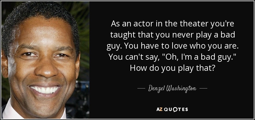 As an actor in the theater you're taught that you never play a bad guy. You have to love who you are. You can't say, 