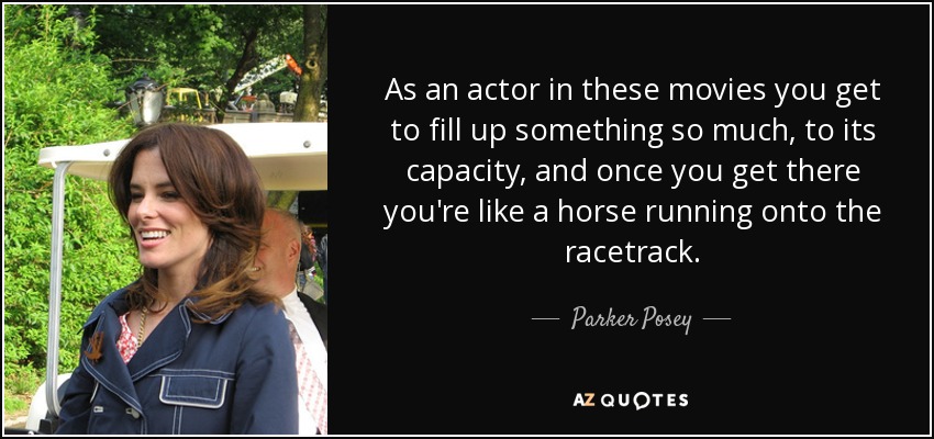 As an actor in these movies you get to fill up something so much, to its capacity, and once you get there you're like a horse running onto the racetrack. - Parker Posey