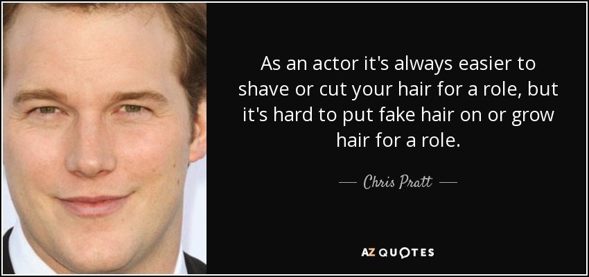 As an actor it's always easier to shave or cut your hair for a role, but it's hard to put fake hair on or grow hair for a role. - Chris Pratt