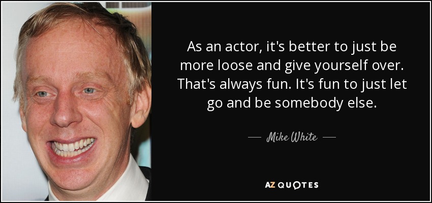 As an actor, it's better to just be more loose and give yourself over. That's always fun. It's fun to just let go and be somebody else. - Mike White