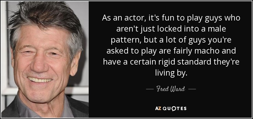 As an actor, it's fun to play guys who aren't just locked into a male pattern, but a lot of guys you're asked to play are fairly macho and have a certain rigid standard they're living by. - Fred Ward