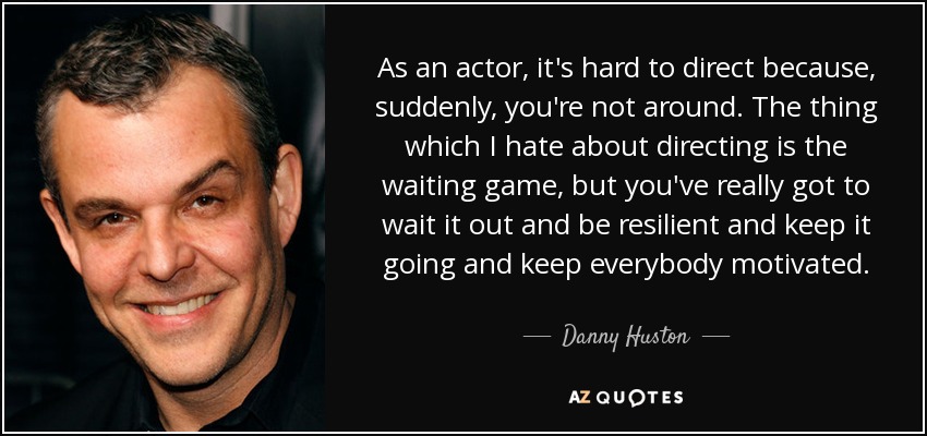 As an actor, it's hard to direct because, suddenly, you're not around. The thing which I hate about directing is the waiting game, but you've really got to wait it out and be resilient and keep it going and keep everybody motivated. - Danny Huston