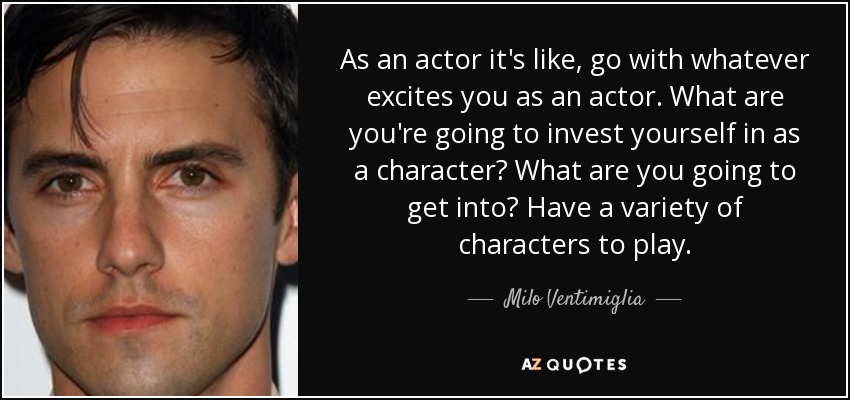 As an actor it's like, go with whatever excites you as an actor. What are you're going to invest yourself in as a character? What are you going to get into? Have a variety of characters to play. - Milo Ventimiglia