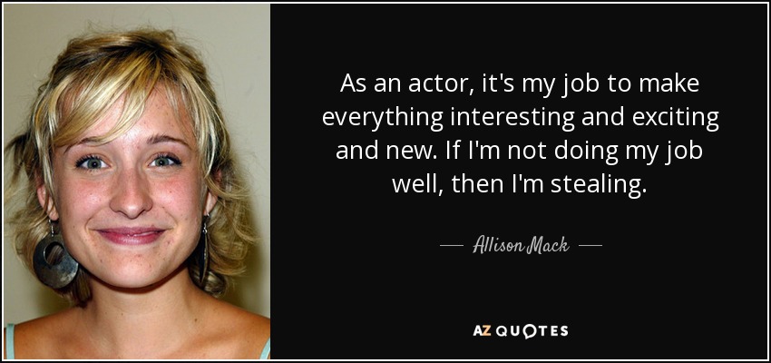 As an actor, it's my job to make everything interesting and exciting and new. If I'm not doing my job well, then I'm stealing. - Allison Mack