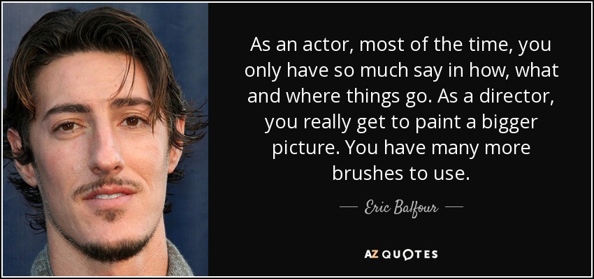 As an actor, most of the time, you only have so much say in how, what and where things go. As a director, you really get to paint a bigger picture. You have many more brushes to use. - Eric Balfour