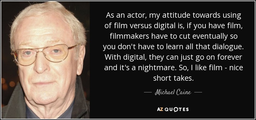 As an actor, my attitude towards using of film versus digital is, if you have film, filmmakers have to cut eventually so you don't have to learn all that dialogue. With digital, they can just go on forever and it's a nightmare. So, I like film - nice short takes. - Michael Caine