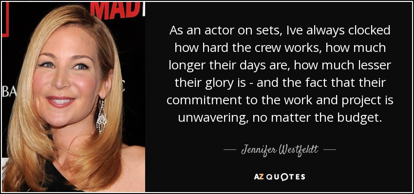 As an actor on sets, Ive always clocked how hard the crew works, how much longer their days are, how much lesser their glory is - and the fact that their commitment to the work and project is unwavering, no matter the budget. - Jennifer Westfeldt