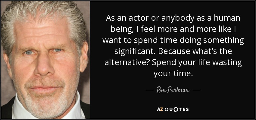 As an actor or anybody as a human being, I feel more and more like I want to spend time doing something significant. Because what's the alternative? Spend your life wasting your time. - Ron Perlman