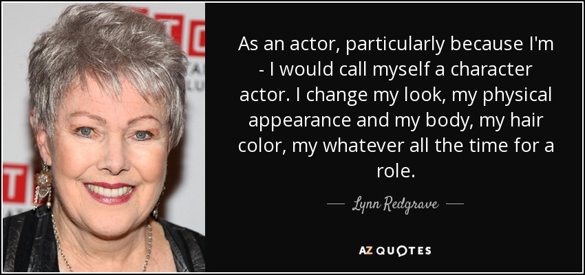 As an actor, particularly because I'm - I would call myself a character actor. I change my look, my physical appearance and my body, my hair color, my whatever all the time for a role. - Lynn Redgrave