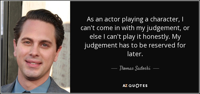 As an actor playing a character, I can't come in with my judgement, or else I can't play it honestly. My judgement has to be reserved for later. - Thomas Sadoski