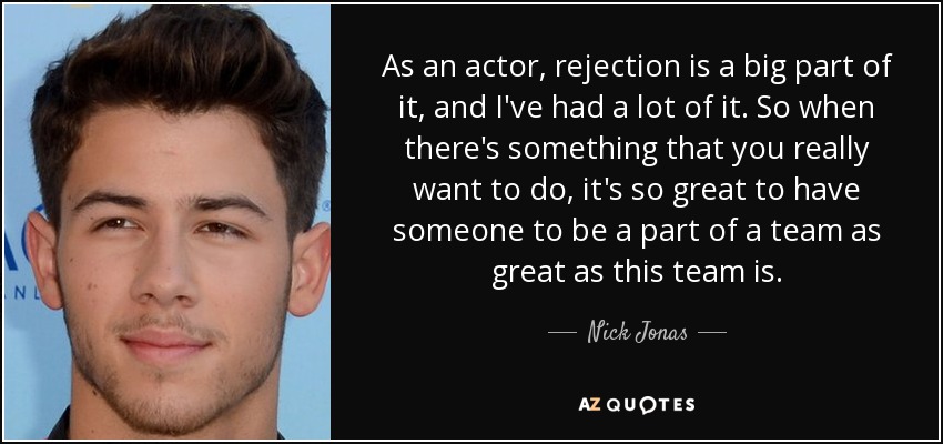 As an actor, rejection is a big part of it, and I've had a lot of it. So when there's something that you really want to do, it's so great to have someone to be a part of a team as great as this team is. - Nick Jonas