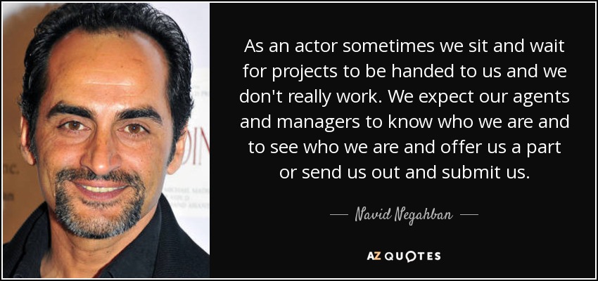As an actor sometimes we sit and wait for projects to be handed to us and we don't really work. We expect our agents and managers to know who we are and to see who we are and offer us a part or send us out and submit us. - Navid Negahban