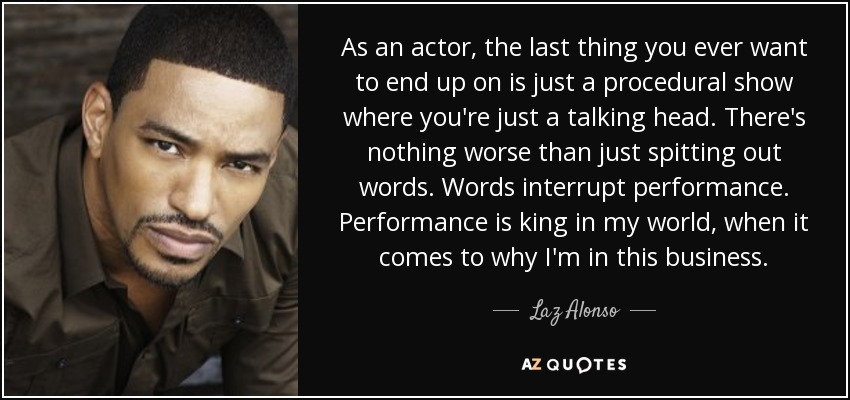 As an actor, the last thing you ever want to end up on is just a procedural show where you're just a talking head. There's nothing worse than just spitting out words. Words interrupt performance. Performance is king in my world, when it comes to why I'm in this business. - Laz Alonso