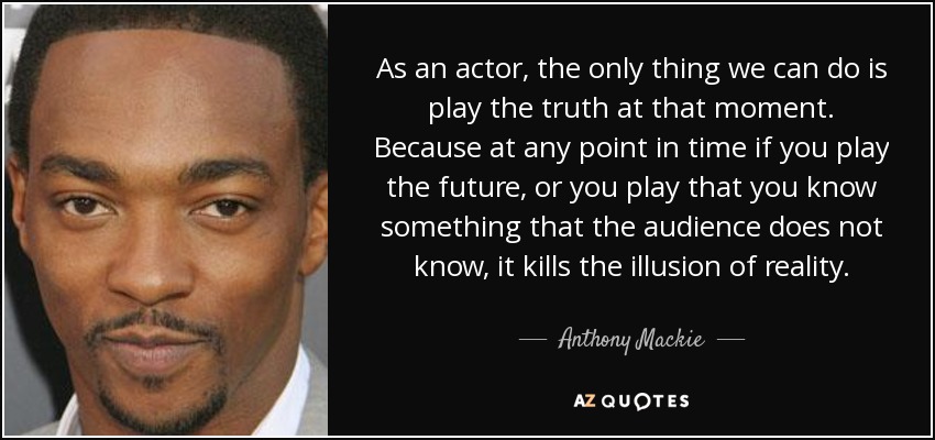 As an actor, the only thing we can do is play the truth at that moment. Because at any point in time if you play the future, or you play that you know something that the audience does not know, it kills the illusion of reality. - Anthony Mackie