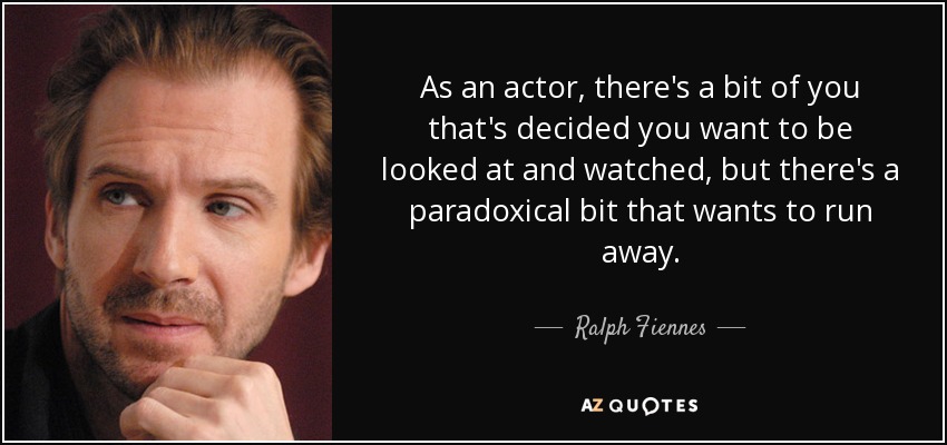 As an actor, there's a bit of you that's decided you want to be looked at and watched, but there's a paradoxical bit that wants to run away. - Ralph Fiennes