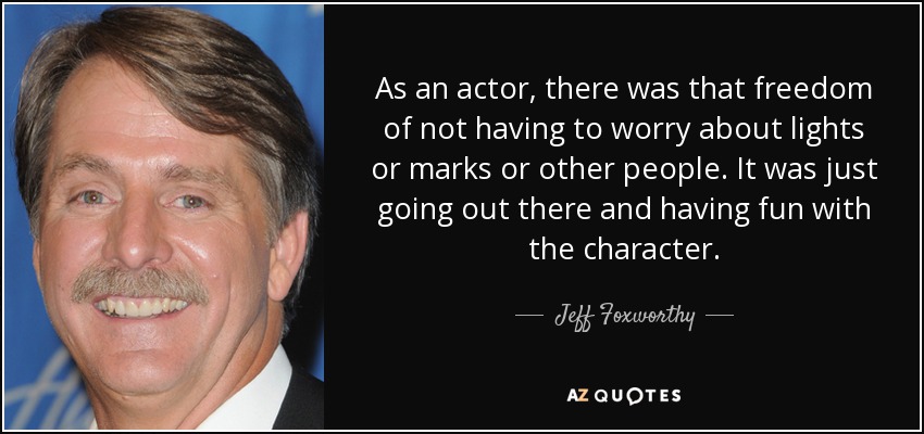 As an actor, there was that freedom of not having to worry about lights or marks or other people. It was just going out there and having fun with the character. - Jeff Foxworthy