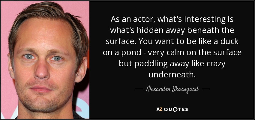As an actor, what's interesting is what's hidden away beneath the surface. You want to be like a duck on a pond - very calm on the surface but paddling away like crazy underneath. - Alexander Skarsgard
