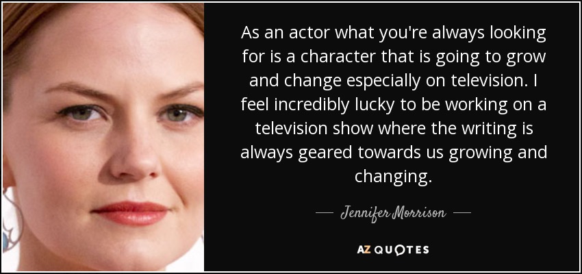 As an actor what you're always looking for is a character that is going to grow and change especially on television. I feel incredibly lucky to be working on a television show where the writing is always geared towards us growing and changing. - Jennifer Morrison