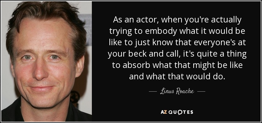 As an actor, when you're actually trying to embody what it would be like to just know that everyone's at your beck and call, it's quite a thing to absorb what that might be like and what that would do. - Linus Roache
