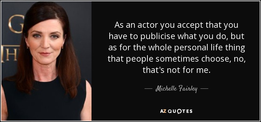 As an actor you accept that you have to publicise what you do, but as for the whole personal life thing that people sometimes choose, no, that's not for me. - Michelle Fairley