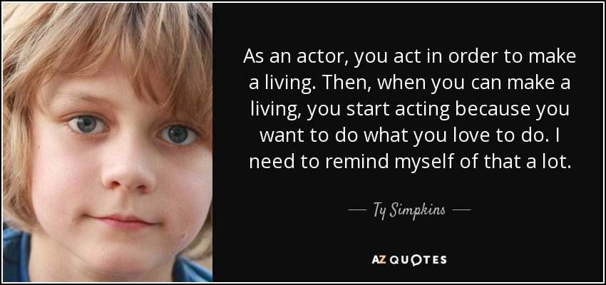 As an actor, you act in order to make a living. Then, when you can make a living, you start acting because you want to do what you love to do. I need to remind myself of that a lot. - Ty Simpkins