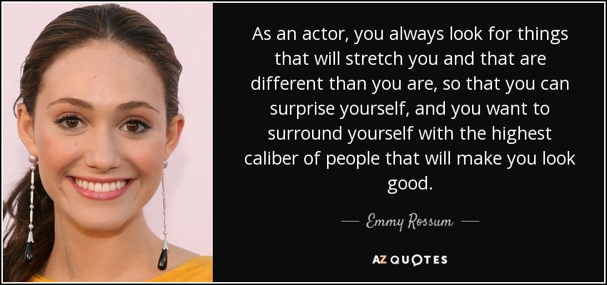 As an actor, you always look for things that will stretch you and that are different than you are, so that you can surprise yourself, and you want to surround yourself with the highest caliber of people that will make you look good. - Emmy Rossum