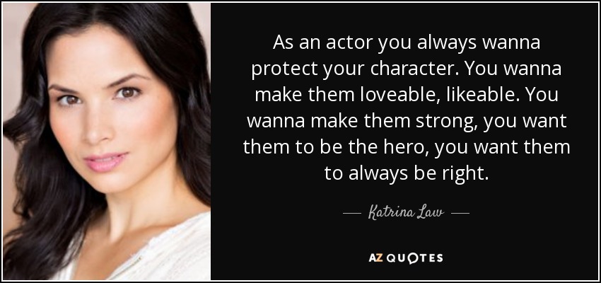 As an actor you always wanna protect your character. You wanna make them loveable, likeable. You wanna make them strong, you want them to be the hero, you want them to always be right. - Katrina Law