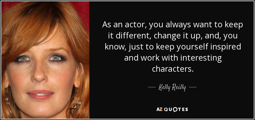 As an actor, you always want to keep it different, change it up, and, you know, just to keep yourself inspired and work with interesting characters. - Kelly Reilly