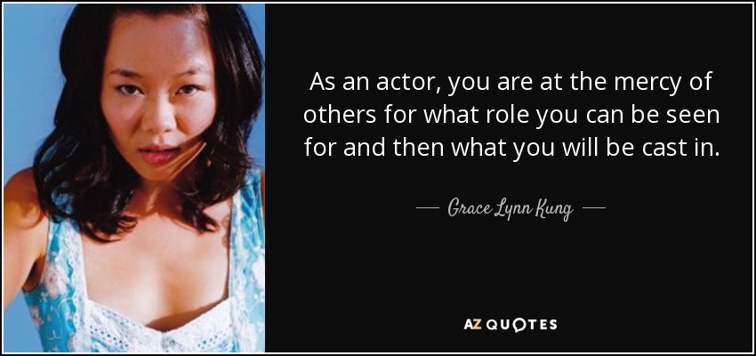 As an actor, you are at the mercy of others for what role you can be seen for and then what you will be cast in. - Grace Lynn Kung