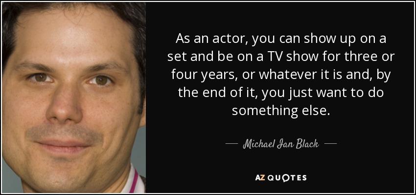 As an actor, you can show up on a set and be on a TV show for three or four years, or whatever it is and, by the end of it, you just want to do something else. - Michael Ian Black