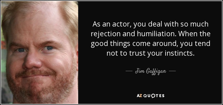 As an actor, you deal with so much rejection and humiliation. When the good things come around, you tend not to trust your instincts. - Jim Gaffigan