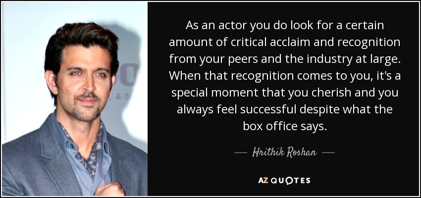 As an actor you do look for a certain amount of critical acclaim and recognition from your peers and the industry at large. When that recognition comes to you, it's a special moment that you cherish and you always feel successful despite what the box office says. - Hrithik Roshan