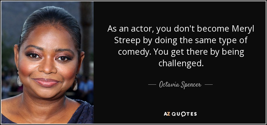 As an actor, you don't become Meryl Streep by doing the same type of comedy. You get there by being challenged. - Octavia Spencer