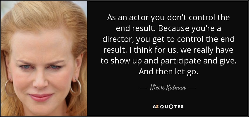 As an actor you don't control the end result. Because you're a director, you get to control the end result. I think for us, we really have to show up and participate and give. And then let go. - Nicole Kidman