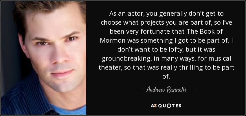 As an actor, you generally don’t get to choose what projects you are part of, so I’ve been very fortunate that The Book of Mormon was something I got to be part of. I don’t want to be lofty, but it was groundbreaking, in many ways, for musical theater, so that was really thrilling to be part of. - Andrew Rannells