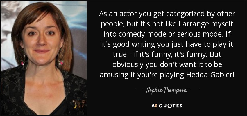 As an actor you get categorized by other people, but it's not like I arrange myself into comedy mode or serious mode. If it's good writing you just have to play it true - if it's funny, it's funny. But obviously you don't want it to be amusing if you're playing Hedda Gabler! - Sophie Thompson