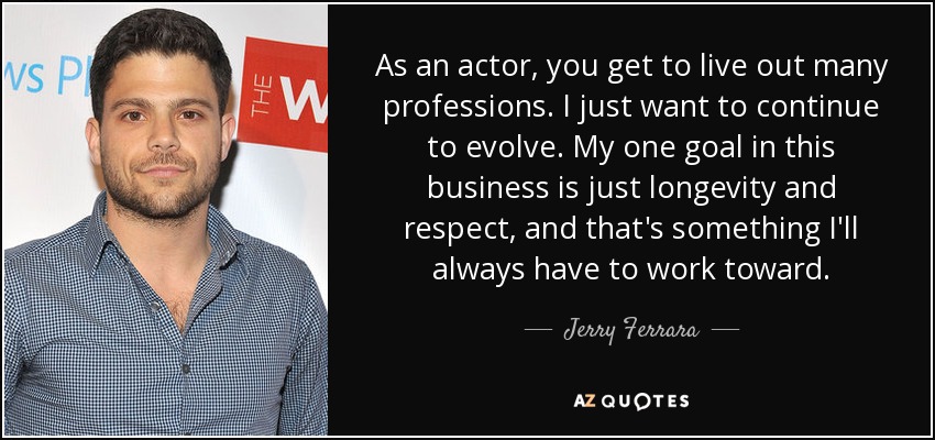 As an actor, you get to live out many professions. I just want to continue to evolve. My one goal in this business is just longevity and respect, and that's something I'll always have to work toward. - Jerry Ferrara