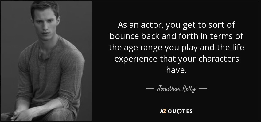 As an actor, you get to sort of bounce back and forth in terms of the age range you play and the life experience that your characters have. - Jonathan Keltz