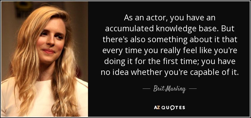 As an actor, you have an accumulated knowledge base. But there's also something about it that every time you really feel like you're doing it for the first time; you have no idea whether you're capable of it. - Brit Marling